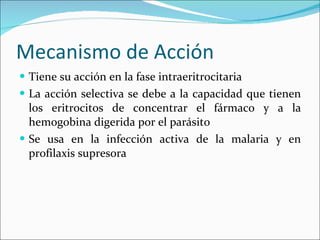 Mecanismo de Acción Tiene su acción en la fase intraeritrocitaria La acción selectiva se debe a la capacidad que tienen los eritrocitos de concentrar el fármaco y a la hemogobina digerida por el parásito Se usa en la infección activa de la malaria y en profilaxis supresora 