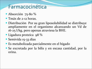 Farmacocinética Absorción  75-80 % Tmáx de 2-12 horas. Distribución  Por su gran liposolubilidad se distribuye ampliamente en el organismo alcanzando un Vd de 16-25 l/kg, pero apenas atraviesa la BHE.  Ligadura proteíca  98 % Semivida 15-33 días Es metabolizada parcialmente en el hígado Se excretada por la bilis y en escasa cantidad, por la orina. 