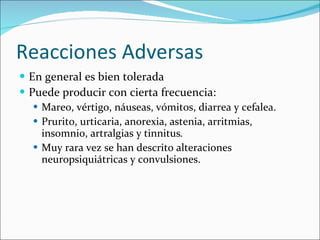 Reacciones Adversas En general es bien tolerada Puede producir con cierta frecuencia: Mareo, vértigo, náuseas, vómitos, diarrea y cefalea. Prurito, urticaria, anorexia, astenia, arritmias, insomnio, artralgias y tinnitus .  Muy rara vez se han descrito alteraciones neuropsiquiátricas y convulsiones. 