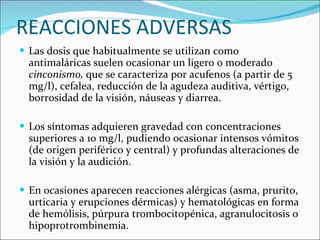 REACCIONES ADVERSAS Las dosis que habitualmente se utilizan como antimaláricas suelen ocasionar un ligero o moderado  cinconismo,  que se caracteriza por acufenos (a partir de 5 mg/l), cefalea, reducción de la agudeza auditiva, vértigo, borrosidad de la visión, náuseas y diarrea.  Los síntomas adquieren gravedad con concentraciones superiores a 10 mg/l, pudiendo ocasionar intensos vómitos (de origen periférico y central) y profundas alteraciones de la visión y la audición.  En ocasiones aparecen reacciones alérgicas (asma, prurito, urticaria y erupciones dérmicas) y hematológicas en forma de hemólisis, púrpura trombocitopénica, agranulocitosis o hipoprotrombinemia. 