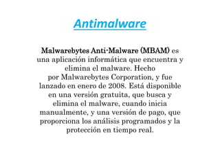 Antimalware
Malwarebytes Anti-Malware (MBAM) es
una aplicación informática que encuentra y
elimina el malware. Hecho
por Malwarebytes Corporation, y fue
lanzado en enero de 2008. Está disponible
en una versión gratuita, que busca y
elimina el malware, cuando inicia
manualmente, y una versión de pago, que
proporciona los análisis programados y la
protección en tiempo real.
 