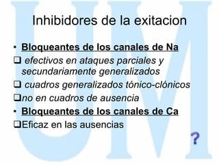 Inhibidores de la exitacion Bloqueantes de los canales de Na efectivos en ataques parciales y secundariamente generalizados cuadros generalizados tónico-clónicos no en cuadros de ausencia Bloqueantes de los canales de Ca Eficaz en las ausencias 