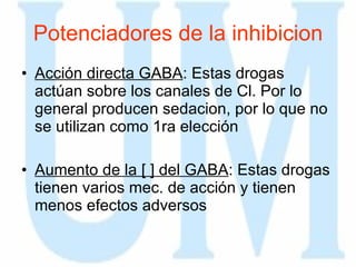 Potenciadores de la inhibicion Acción directa GABA : Estas drogas actúan sobre los canales de Cl. Por lo general producen sedacion, por lo que no se utilizan como 1ra elección Aumento de la [ ] del GABA : Estas drogas tienen varios mec. de acción y tienen menos efectos adversos 