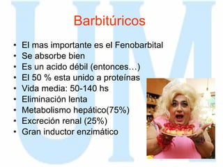 Barbitúricos   El mas importante es el Fenobarbital Se absorbe bien Es un acido débil (entonces…) El 50 % esta unido a proteínas Vida media: 50-140 hs Eliminación lenta Metabolismo hepático(75%) Excreción renal (25%) Gran inductor enzimático 