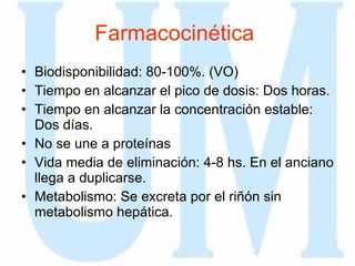 Farmacocinética   Biodisponibilidad: 80-100%. (VO) Tiempo en alcanzar el pico de dosis: Dos horas.  Tiempo en alcanzar la concentración estable: Dos días.  No se une a proteínas  Vida media de eliminación: 4-8 hs. En el anciano llega a duplicarse.  Metabolismo: Se excreta por el riñón sin metabolismo hepática.  