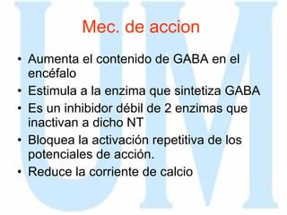 Mec. de accion  Aumenta el contenido de GABA en el encéfalo Estimula a la enzima que sintetiza GABA Es un inhibidor débil de 2 enzimas que inactivan a dicho NT Bloquea la activación repetitiva de los potenciales de acción. Reduce la corriente de calcio 