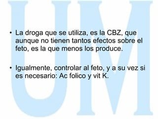 La droga que se utiliza, es la CBZ, que aunque no tienen tantos efectos sobre el feto, es la que menos los produce. Igualmente, controlar al feto, y a su vez si es necesario: Ac folico y vit K. 