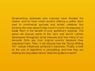 Screenwriting textbooks and manuals have ﬂooded the
market, and so have script doctors offering a yellow brick
road to commercial success and artistic celebrity. But
knowing the rules doesn't help much if you're not prepared to
break them in the beneﬁt of your audience's surprise. The
panel will discuss some of the "do's and don'ts" clichés
reproduced throughout script manuals and how many of our
favourite ﬁlms are truly original exactly because they
subverted them. Then, it will discuss how the "Script Writing
101" culture inﬂuences producer's decisions. Finally, a look
on the use of algorithms in storytelling, and how they are
shaking the discussion about "what the audience wants".
 