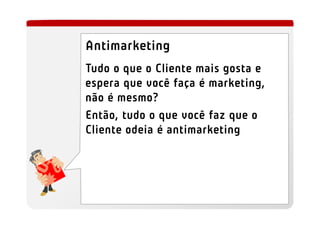 Antimarketing
Tudo o que o Cliente mais gosta e
espera que você faça é marketing,
não é mesmo?
Então, tudo o que você faz que o
Cliente odeia é antimarketing
 