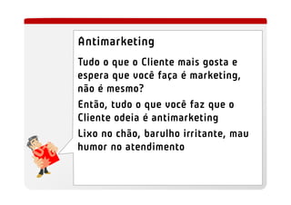 Antimarketing
Tudo o que o Cliente mais gosta e
espera que você faça é marketing,
não é mesmo?
Então, tudo o que você faz que o
Cliente odeia é antimarketing
Lixo no chão, barulho irritante, mau
humor no atendimento
 