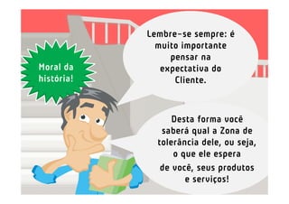 Lembre-se sempre: é
              muito importante
                 pensar na
Moral da       expectativa do
história!         Cliente.



                  Desta forma você
               saberá qual a Zona de
              tolerância dele, ou seja,
                  o que ele espera
               de você, seus produtos
                     e serviços!
 
