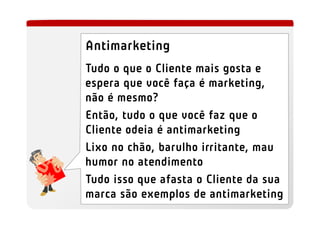 Antimarketing
Tudo o que o Cliente mais gosta e
espera que você faça é marketing,
não é mesmo?
Então, tudo o que você faz que o
Cliente odeia é antimarketing
Lixo no chão, barulho irritante, mau
humor no atendimento
Tudo isso que afasta o Cliente da sua
marca são exemplos de antimarketing
 