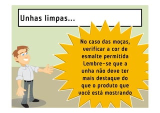 Unhas limpas...

                   No caso das moças,
                    verificar a cor de
                   esmalte permitida
                    Lembre-se que a
                   unha não deve ter
                    mais destaque do
                   que o produto que
                  você está mostrando
 