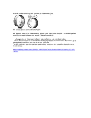 Corsets contre l’onanisme des hommes et des femmes (DR) 
Un anneau pénien antimasturbation (DR) 
On apprend aussi qu’un autre médecin, anglais cette fois-ci, avait proposé « un anneau pénien 
muni de pointes érectiles » pour la nuit. Philippe Brenot écrit : 
« Ces pointes de vigilantes réveillaient le jeune homme à la moindre érection. 
Il avait alors consigne de se laver à l’eau froide jusqu’à ce que l’excroissance disparaisse, puis 
de remettre son anneau pour une fin de nuit tranquille. 
Terrible châtiment quand on sait que les érections nocturnes sont naturelles, quotidiennes et 
involontaires. » 
http://rue89.nouvelobs.com/rue69/2013/09/02/tabou-masturbation-sept-trucs-savez-peut-etre- 
245352 
