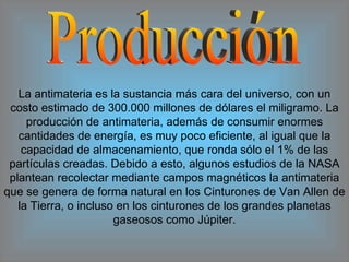 Producción La antimateria es la sustancia más cara del universo, con un costo estimado de 300.000 millones de dólares el miligramo. La producción de antimateria, además de consumir enormes cantidades de energía, es muy poco eficiente, al igual que la capacidad de almacenamiento, que ronda sólo el 1% de las partículas creadas. Debido a esto, algunos estudios de la NASA plantean recolectar mediante campos magnéticos la antimateria que se genera de forma natural en los Cinturones de Van Allen de la Tierra, o incluso en los cinturones de los grandes planetas gaseosos como Júpiter. 