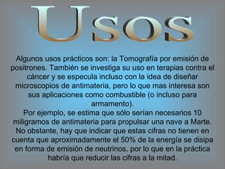 Usos Algunos usos prácticos son: la Tomografía por emisión de positrones. También se investiga su uso en terapias contra el cáncer y se especula incluso con la idea de diseñar microscopios de antimateria, pero lo que mas interesa son sus aplicaciones como combustible (o incluso para armamento). Por ejemplo, se estima que sólo serían necesarios 10 miligramos de antimateria para propulsar una nave a Marte. No obstante, hay que indicar que estas cifras no tienen en cuenta que aproximadamente el 50% de la energía se disipa en forma de emisión de neutrinos, por lo que en la práctica habría que reducir las cifras a la mitad. 