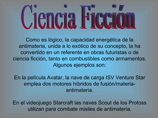 Ciencia Ficción Como es lógico, la capacidad energética de la antimateria, unida a lo exótico de su concepto, la ha convertido en un referente en obras futuristas o de ciencia ficción, tanto en combustibles como armamentos. Algunos ejemplos son: En la película Avatar, la nave de carga ISV Venture Star emplea dos motores híbridos de fusión/materia-antimateria. En el videojuego Starcraft las naves Scout de los Protoss utilizan para combate misiles de antimateria. 