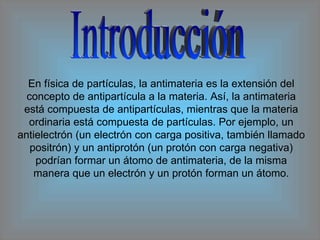 Introducción En física de partículas, la antimateria es la extensión del concepto de antipartícula a la materia. Así, la antimateria está compuesta de antipartículas, mientras que la materia ordinaria está compuesta de partículas. Por ejemplo, un antielectrón (un electrón con carga positiva, también llamado positrón) y un antiprotón (un protón con carga negativa) podrían formar un átomo de antimateria, de la misma manera que un electrón y un protón forman un átomo. 