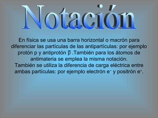 Notación En física se usa una barra horizontal o macrón para diferenciar las partículas de las antipartículas: por ejemplo protón p y antiprotón  .También para los átomos de antimateria se emplea la misma notación. También se utiliza la diferencia de carga eléctrica entre ambas partículas: por ejemplo electrón e −  y positrón e + . 