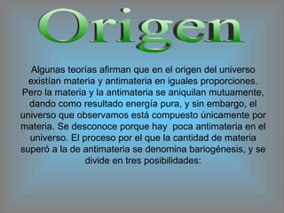 Origen Algunas teorías afirman que en el origen del universo existían materia y antimateria en iguales proporciones. Pero la materia y la antimateria se aniquilan mutuamente, dando como resultado energía pura, y sin embargo, el universo que observamos está compuesto únicamente por materia. Se desconoce porque hay  poca antimateria en el universo. El proceso por el que la cantidad de materia superó a la de antimateria se denomina bariogénesis, y se divide en tres posibilidades: 
