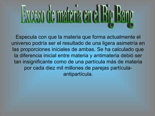 Exceso de materia en el Big Bang Especula con que la materia que forma actualmente el universo podría ser el resultado de una ligera asimetría en las proporciones iniciales de ambas. Se ha calculado que la diferencia inicial entre materia y antimateria debió ser tan insignificante como de una partícula más de materia por cada diez mil millones de parejas partícula-antipartícula. 