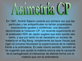 Asimetría CP En 1967, Andréi Sájarov postuló por primera vez que las partículas y las antipartículas no tenían propiedades exactamente iguales o simétricas; una discusión denominada la Violación CP. Un reciente experimento en el acelerador KEK de Japón sugiere que esto quizás sea cierto, y que por tanto no es necesario un exceso de materia en el Big Bang: simplemente las leyes físicas que rigen el universo favorecen la supervivencia de la materia frente a la antimateria. En este mismo sentido, también se ha sugerido que quizás la materia oscura sea la causante de la bariogénesis al interactuar de distinta forma con la materia que con la antimateria. 