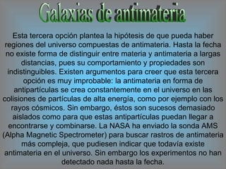 Galaxias de antimateria Esta tercera opción plantea la hipótesis de que pueda haber regiones del universo compuestas de antimateria. Hasta la fecha no existe forma de distinguir entre materia y antimateria a largas distancias, pues su comportamiento y propiedades son indistinguibles. Existen argumentos para creer que esta tercera opción es muy improbable: la antimateria en forma de antipartículas se crea constantemente en el universo en las colisiones de partículas de alta energía, como por ejemplo con los rayos cósmicos. Sin embargo, éstos son sucesos demasiado aislados como para que estas antipartículas puedan llegar a encontrarse y combinarse. La NASA ha enviado la sonda AMS (Alpha Magnetic Spectrometer) para buscar rastros de antimateria más compleja, que pudiesen indicar que todavía existe antimateria en el universo. Sin embargo los experimentos no han detectado nada hasta la fecha. 