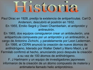 Historia Paul Dirac en 1928, predijo la existencia de antipartículas. Carl D. Anderson, descubrió el positrón en 1932. En 1955, Emilio Segrè y Owen Chamberlain, el antiprotón y antineutrón. En 1965, dos equipos consiguieron crear un antideuterón, una antipartícula compuesta por un antiprotón y un antineutrón, a cargo de Antonino Zichichi, y paralelamente por Leon Lederman. En 1995, el CERN anunció la creación de nueve átomos de antihidrógeno, liderado por Walter Oelert y Mario Macri, y el Fermilab confirmó el hecho, anunciando poco después la creación a su vez de 100 átomos de antihidrógeno. F. J Hartmann y un equipo de investigadores japoneses informaron de la creación de un átomo compuesto de materia y antimateria llamado helio antiprotónico. 