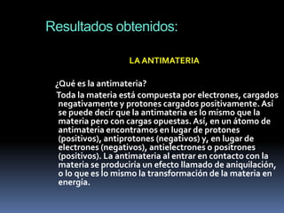 Resultados obtenidos:

                   LA ANTIMATERIA

 ¿Qué es la antimateria?
 Toda la materia está compuesta por electrones, cargados
  negativamente y protones cargados positivamente. Así
  se puede decir que la antimateria es lo mismo que la
  materia pero con cargas opuestas. Así, en un átomo de
  antimateria encontramos en lugar de protones
  (positivos), antiprotones (negativos) y, en lugar de
  electrones (negativos), antielectrones o positrones
  (positivos). La antimateria al entrar en contacto con la
  materia se produciría un efecto llamado de aniquilación,
  o lo que es lo mismo la transformación de la materia en
  energía.
 