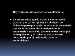 Hay varias teorías acerca de la antimateria:


 La primera dice que la materia y antimateria
  existían por partes iguales en el origen del
  Universo pero que había un poco más de materia
  que de antimateria. Por consiguiente, la
  antimateria habría sido totalmente destruida por
  la aniquilación y el Universo actual estaría
  constituido por el residuo de materia
  superviviente.
 