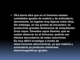  Otra teoría dice que en el Universo existen
  cantidades iguales de materia y de antimateria,
  obviamente, en lugares muy lejanos entre ellos.
  Sin embargo, en los puntos de encuentro, se
  producirían grandes fenómenos de aniquilación.
  Unos rayos, llamados rayos Gamma, que se
  suelen observar en el Universo, podrían ser
  efectos secundarios de estas reacciones.
  Es muy difícil investigar a través de
  observaciones astronómicas, ya que materia y
  antimateria ya producen emisiones
  electromagnéticas iguales.
 