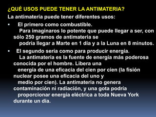 ¿QUÉ USOS PUEDE TENER LA ANTIMATERIA?
La antimateria puede tener diferentes usos:
   El primero como combustible.
     Para imaginaros lo potente que puede llegar a ser, con
  sólo 250 gramos de antimateria se
     podría llegar a Marte en 1 día y a la Luna en 8 minutos.
 El segundo sería como para producir energía.
     La antimateria es la fuente de energía más poderosa
  conocida por el hombre. Libera una
    energía de una eficacia del cien por cien (la fisión
  nuclear posee una eficacia del uno y
    medio por cien). La antimateria no genera
  contaminación ni radiación, y una gota podría
    proporcionar energía eléctrica a toda Nueva York
  durante un día.
 