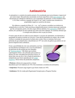 Antimatéria
A antimatéria é o contrário da matéria normal e foi considerada uma teoria distante e improvável
 por muito tempo. São partículas encontradas em locais específicos como raios cósmicos, nos
decaimentos de substâncias radioativas e nos aceleradores de partículas. O físico britânico Paul
      A. M. Dirac verificou a equação de Einstei E=mc2 onde o cientista não considerou as
                          propriedades negativas e positivas da massa.

     Ele elaborou a equação de Dirac (E= + ou – mc2) e passou a acreditar na existência de
antipartículas no universo. Cada uma dessas antipartículas possui a mesma massa que a partícula
 que lhe corresponde; porém, eles têm cargas elétricas distintas. Se a antimatéria colidir com a
matéria, há a produção de uma explosão que emite uma forte radiação. Os cientistas afirmam que
                        é a energia mais poderosa entre as que já existem.

O motivo para ela não ser usada em nosso planeta é a escassez de antimatéria, em detrimento a
quantidade de matéria existente no Universo. Como não há antimatéria no espaço, não se pode
verificar o resultado de uma possível colisão entre os dois. Para os cientistas, havia mais
partículas do que antipartículas e descobriram em 1977 um centro da galáxia que poderia ser um
possível depósito dessa substância.

Existe a possibilidade de criar uma antimatéria com base
nas descobertas tecnológicas com o uso de aceleradores
de partículas de alta energia que são chamados
de “destroça-átomos”. São túneis que recebem
supermagnetos fortes e são utilizados para acelerar os
átomos em uma velocidade bem próxima à da luz. O
átomo bate com um alvo e há a criação de partículas e
antipartículas que ficam separadas por um campo
magnético. Dessa forma são produzidos antiprótons.

>Pósitrons: elétrons de carga positiva e foram
descobertos por Carl Anderson em 1932. Eles mostraram a existência da antimatéria;
>Antiprótons: Possuem carga negativa que foram criados em 1955;

>Antiátomos: Ele foi criado pela Organização Europeia para a Pesquisa Nuclear.
 