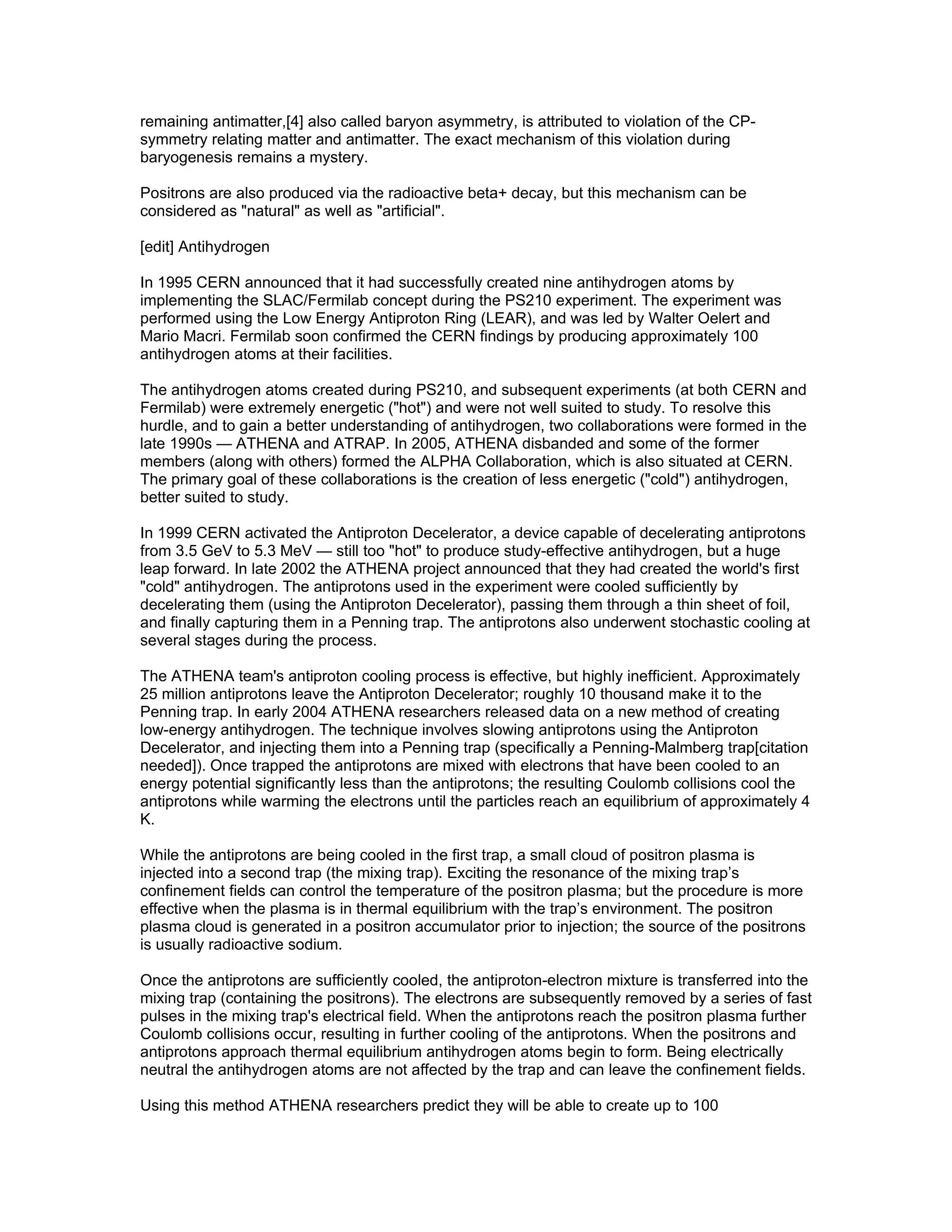 remaining antimatter,[4] also called baryon asymmetry, is attributed to violation of the CP-
symmetry relating matter and antimatter. The exact mechanism of this violation during
baryogenesis remains a mystery.

Positrons are also produced via the radioactive beta+ decay, but this mechanism can be
considered as "natural" as well as "artificial".

[edit] Antihydrogen

In 1995 CERN announced that it had successfully created nine antihydrogen atoms by
implementing the SLAC/Fermilab concept during the PS210 experiment. The experiment was
performed using the Low Energy Antiproton Ring (LEAR), and was led by Walter Oelert and
Mario Macri. Fermilab soon confirmed the CERN findings by producing approximately 100
antihydrogen atoms at their facilities.

The antihydrogen atoms created during PS210, and subsequent experiments (at both CERN and
Fermilab) were extremely energetic ("hot") and were not well suited to study. To resolve this
hurdle, and to gain a better understanding of antihydrogen, two collaborations were formed in the
late 1990s — ATHENA and ATRAP. In 2005, ATHENA disbanded and some of the former
members (along with others) formed the ALPHA Collaboration, which is also situated at CERN.
The primary goal of these collaborations is the creation of less energetic ("cold") antihydrogen,
better suited to study.

In 1999 CERN activated the Antiproton Decelerator, a device capable of decelerating antiprotons
from 3.5 GeV to 5.3 MeV — still too "hot" to produce study-effective antihydrogen, but a huge
leap forward. In late 2002 the ATHENA project announced that they had created the world's first
"cold" antihydrogen. The antiprotons used in the experiment were cooled sufficiently by
decelerating them (using the Antiproton Decelerator), passing them through a thin sheet of foil,
and finally capturing them in a Penning trap. The antiprotons also underwent stochastic cooling at
several stages during the process.

The ATHENA team's antiproton cooling process is effective, but highly inefficient. Approximately
25 million antiprotons leave the Antiproton Decelerator; roughly 10 thousand make it to the
Penning trap. In early 2004 ATHENA researchers released data on a new method of creating
low-energy antihydrogen. The technique involves slowing antiprotons using the Antiproton
Decelerator, and injecting them into a Penning trap (specifically a Penning-Malmberg trap[citation
needed]). Once trapped the antiprotons are mixed with electrons that have been cooled to an
energy potential significantly less than the antiprotons; the resulting Coulomb collisions cool the
antiprotons while warming the electrons until the particles reach an equilibrium of approximately 4
K.

While the antiprotons are being cooled in the first trap, a small cloud of positron plasma is
injected into a second trap (the mixing trap). Exciting the resonance of the mixing trap’s
confinement fields can control the temperature of the positron plasma; but the procedure is more
effective when the plasma is in thermal equilibrium with the trap’s environment. The positron
plasma cloud is generated in a positron accumulator prior to injection; the source of the positrons
is usually radioactive sodium.

Once the antiprotons are sufficiently cooled, the antiproton-electron mixture is transferred into the
mixing trap (containing the positrons). The electrons are subsequently removed by a series of fast
pulses in the mixing trap's electrical field. When the antiprotons reach the positron plasma further
Coulomb collisions occur, resulting in further cooling of the antiprotons. When the positrons and
antiprotons approach thermal equilibrium antihydrogen atoms begin to form. Being electrically
neutral the antihydrogen atoms are not affected by the trap and can leave the confinement fields.

Using this method ATHENA researchers predict they will be able to create up to 100
 