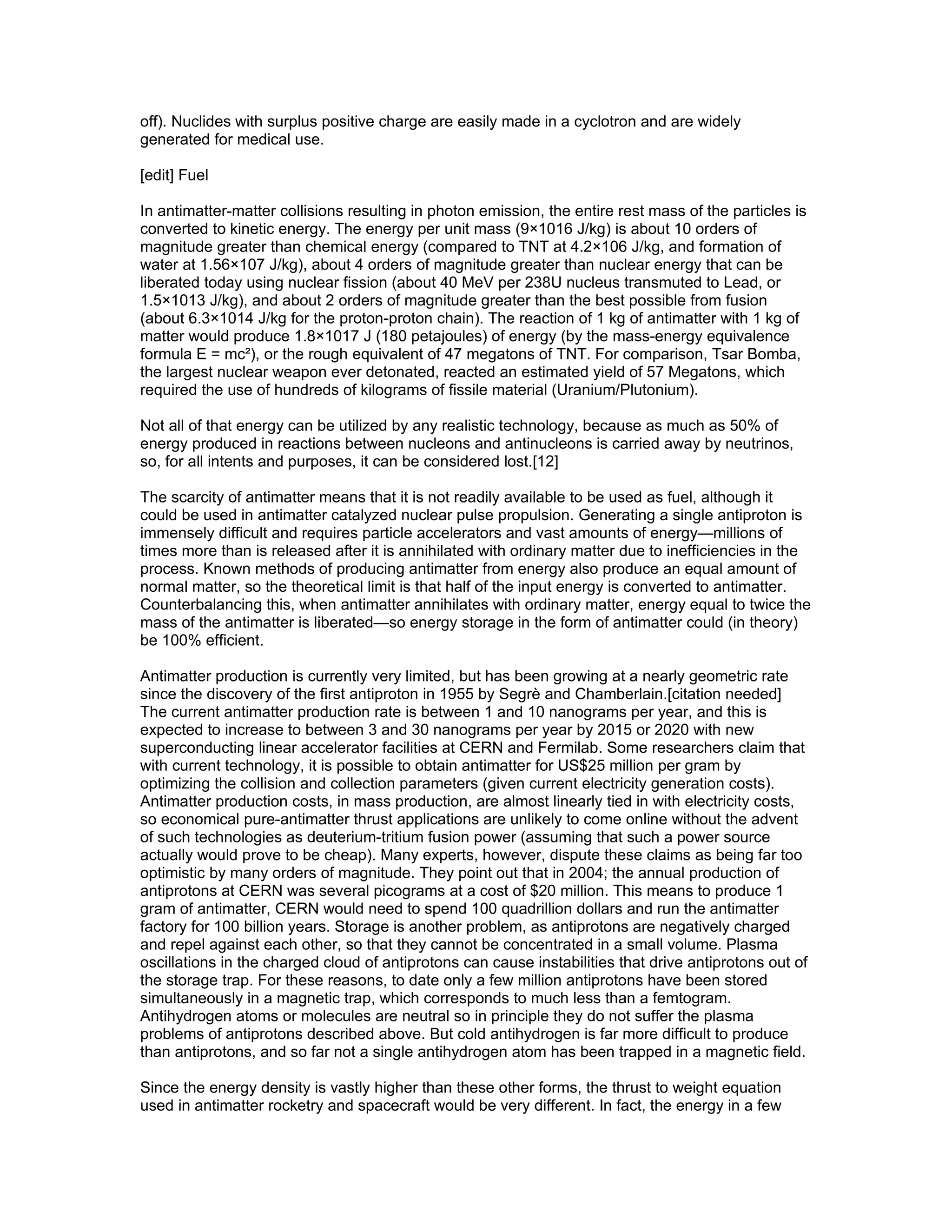 off). Nuclides with surplus positive charge are easily made in a cyclotron and are widely
generated for medical use.

[edit] Fuel

In antimatter-matter collisions resulting in photon emission, the entire rest mass of the particles is
converted to kinetic energy. The energy per unit mass (9×1016 J/kg) is about 10 orders of
magnitude greater than chemical energy (compared to TNT at 4.2×106 J/kg, and formation of
water at 1.56×107 J/kg), about 4 orders of magnitude greater than nuclear energy that can be
liberated today using nuclear fission (about 40 MeV per 238U nucleus transmuted to Lead, or
1.5×1013 J/kg), and about 2 orders of magnitude greater than the best possible from fusion
(about 6.3×1014 J/kg for the proton-proton chain). The reaction of 1 kg of antimatter with 1 kg of
matter would produce 1.8×1017 J (180 petajoules) of energy (by the mass-energy equivalence
formula E = mc²), or the rough equivalent of 47 megatons of TNT. For comparison, Tsar Bomba,
the largest nuclear weapon ever detonated, reacted an estimated yield of 57 Megatons, which
required the use of hundreds of kilograms of fissile material (Uranium/Plutonium).

Not all of that energy can be utilized by any realistic technology, because as much as 50% of
energy produced in reactions between nucleons and antinucleons is carried away by neutrinos,
so, for all intents and purposes, it can be considered lost.[12]

The scarcity of antimatter means that it is not readily available to be used as fuel, although it
could be used in antimatter catalyzed nuclear pulse propulsion. Generating a single antiproton is
immensely difficult and requires particle accelerators and vast amounts of energy—millions of
times more than is released after it is annihilated with ordinary matter due to inefficiencies in the
process. Known methods of producing antimatter from energy also produce an equal amount of
normal matter, so the theoretical limit is that half of the input energy is converted to antimatter.
Counterbalancing this, when antimatter annihilates with ordinary matter, energy equal to twice the
mass of the antimatter is liberated—so energy storage in the form of antimatter could (in theory)
be 100% efficient.

Antimatter production is currently very limited, but has been growing at a nearly geometric rate
since the discovery of the first antiproton in 1955 by Segrè and Chamberlain.[citation needed]
The current antimatter production rate is between 1 and 10 nanograms per year, and this is
expected to increase to between 3 and 30 nanograms per year by 2015 or 2020 with new
superconducting linear accelerator facilities at CERN and Fermilab. Some researchers claim that
with current technology, it is possible to obtain antimatter for US$25 million per gram by
optimizing the collision and collection parameters (given current electricity generation costs).
Antimatter production costs, in mass production, are almost linearly tied in with electricity costs,
so economical pure-antimatter thrust applications are unlikely to come online without the advent
of such technologies as deuterium-tritium fusion power (assuming that such a power source
actually would prove to be cheap). Many experts, however, dispute these claims as being far too
optimistic by many orders of magnitude. They point out that in 2004; the annual production of
antiprotons at CERN was several picograms at a cost of $20 million. This means to produce 1
gram of antimatter, CERN would need to spend 100 quadrillion dollars and run the antimatter
factory for 100 billion years. Storage is another problem, as antiprotons are negatively charged
and repel against each other, so that they cannot be concentrated in a small volume. Plasma
oscillations in the charged cloud of antiprotons can cause instabilities that drive antiprotons out of
the storage trap. For these reasons, to date only a few million antiprotons have been stored
simultaneously in a magnetic trap, which corresponds to much less than a femtogram.
Antihydrogen atoms or molecules are neutral so in principle they do not suffer the plasma
problems of antiprotons described above. But cold antihydrogen is far more difficult to produce
than antiprotons, and so far not a single antihydrogen atom has been trapped in a magnetic field.

Since the energy density is vastly higher than these other forms, the thrust to weight equation
used in antimatter rocketry and spacecraft would be very different. In fact, the energy in a few
 