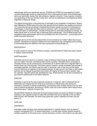 antihydrogen atoms per operational second. ATHENA and ATRAP are now seeking to further
cool the antihydrogen atoms by subjecting them to an inhomogeneous field. While antihydrogen
atoms are electrically neutral, their spin produces magnetic moments. These magnetic moments
vary depending on the spin direction of the atom, and can be deflected by inhomogeneous fields
regardless of electrical charge.

The biggest limiting factor in the production of antimatter is the availability of antiprotons. Recent
data released by CERN states that when fully operational their facilities are capable of producing
107 antiprotons per second.[citation needed] Assuming an optimal conversion of antiprotons to
antihydrogen, it would take two billion years to produce 1 gram of antihydrogen (approximately
6.02×1023 atoms of antihydrogen.) Another limiting factor to antimatter production is storage. As
stated above there is no known way to effectively store antihydrogen. The ATHENA project has
managed to keep antihydrogen atoms from annihilation for tens of seconds — just enough time to
briefly study their behaviour.

Hydrogen atoms are the simplest objects that can be considered as "matter" rather than as just
particles. Simultaneous trapping of antiprotons and antielectrons was reported[5] and the cooling
is achieved;[6] there are patents on the way of production of antihydrogen.[7]

[edit] Antihelium

A small number of nuclei of the antihelium isotope, overline{mathrm{^3He}} have been created
in collision experiments.[8]

[edit] Preservation

Antimatter cannot be stored in a container made of ordinary matter because antimatter reacts
with any matter it touches, annihilating itself and the container. Antimatter that is composed of
charged particles can be contained by a combination of an electric field and a magnetic field in a
device known as a Penning trap. This device cannot, however, contain antimatter that consists of
uncharged particles, and atomic traps are used. In particular, such a trap may use the dipole
moment (electrical or magnetic) of the trapped particles; at high vacuum, the matter or anti-matter
particles can be trapped (suspended) and cooled with slightly off-resonant laser radiation (see,
for, example, magneto-optical trap and Magnetic trap). Small particles can be also suspended by
just intensive optical beam in the optical tweezers.

[edit] Cost

Antimatter is said to be the most expensive substance in existence, with an estimated cost of
$300 billion per milligram.[9] This is because production is difficult (only a few atoms are
produced in reactions in particle accelerators), and because there is higher demand for the other
uses of particle accelerators. According to CERN, it has cost a few hundred million Swiss Francs
to produce about 1 billionth of a gram.[10]

Several NASA Institute for Advanced Concepts-funded studies are exploring whether it might be
possible to use magnetic scoops to collect the antimatter that occurs naturally in the Van Allen
belts of Earth, and ultimately, the belts of gas giants like Jupiter, hopefully at a lower cost per
gram.[11]

[edit] Uses

[edit] Medical

Antimatter-matter reactions have practical applications in medical imaging, such as positron
emission tomography (PET). In positive beta decay, a nuclide loses surplus positive charge by
emitting a positron (in the same event, a proton becomes a neutron, and neutrinos are also given
 