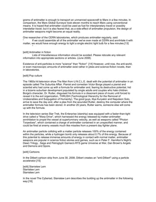 grams of antimatter is enough to transport an unmanned spacecraft to Mars in a few minutes. In
comparison, the Mars Global Surveyor took eleven months to reach Mars using conventional
means. It is hoped that antimatter could be used as fuel for interplanetary travel or possibly
interstellar travel, but it is also feared that, as a side-effect of antimatter propulsion, the design of
antimatter weapons might become an equal reality.

One researcher of the CERN laboratories, which produces antimatter regularly, said:
“       If we could assemble all of the antimatter we've ever made at CERN and annihilate it with
matter, we would have enough energy to light a single electric light bulb for a few minutes.[13]
        ”

[edit] Antimatter in fiction
         Lists of miscellaneous information should be avoided. Please relocate any relevant
information into appropriate sections or articles. (June 2008)

Existence of anti-particles is more "science" than "fiction" .[14] However, until now, the anti-world,
or even macroscopic amounts of antimatter exist rather in jokes and science-fiction novels, than
in laboratories.

[edit] Pop culture

The 1960s hit television show The Man from U.N.C.L.E. dealt with the potential of antimatter in an
episode called The Suburbia Affair. Pianist and comedian Victor Borge played a pianist and
scientist who had come up with a formula for antimatter and, fearing its destructive potential, hid
in a bizarre suburban development populated by single adults and couples who hate children.
Borge's character, Dr. Rutter, disguised his formula in a dissonant piece of music until forced to
reveal it to the evil organization, THRUSH (Technological Hierarchy for the Removal of
Undesirables and Subjugation of Humanity). The good guys, Illya Kuryakin and Napoleon Solo,
arrive to save the day and, after a plea from the wounded Rutter, destroy the computer where the
antimatter formula has been stored. In another 20 years, Rutter warns, someone else will come
up with the formula.

In the television series Star Trek, the Enterprise (starship) was equipped with a faster-than-light
drive called a "Warp Drive", which harnessed the energy released by matter-antimatter
annihilation to propel the vessel at superluminary velocity, as well as weapons called "Photon
Torpedoes", which contained a charge of antimatter contained in an unspecified manner, and
could be fired at enemy vessels much like missiles from a present day fighter plane.

An antimatter particle colliding with a matter particle releases 100% of the energy contained
within the particles, while a hydrogen bomb only releases about 0.7% of this energy. Because of
this potential to release immense amounts of energy in contact with normal matter, antimatter
weapons are popular in science fiction stories and games, such as in Peter F. Hamilton's Night's
Dawn Trilogy , Sega and Petroglyph Games's RTS game Universe at War, Dan Brown's Angels
and Demons and Spore.

[edit] Cartoons

In the Dilbert cartoon strip from June 30, 2008, Dilbert creates an "anti-Dilbert" using a particle
accelerator.[15]

[edit] Stanisław Lem
Stanisław Lem
Stanisław Lem

In the novel The Cyberiad, Stanisław Lem describes the building up the antimatter in the following
way:[16]
 