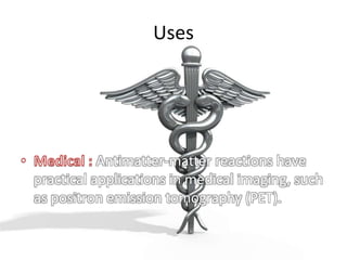 Uses Medical : Antimatter-matter reactions have practical applications in medical imaging, such as positron emission tomography (PET).