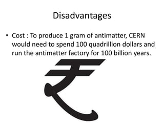 Disadvantages Cost : To produce 1 gram of antimatter, CERN would need to spend 100 quadrillion dollars and run the antimatter factory for 100 billion years.