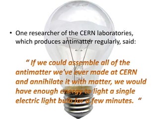One researcher of the CERN laboratories, which produces antimatter regularly, said:“ If we could assemble all of the antimatter we've ever made at CERN and annihilate it with matter, we would have enough energy to light a single electric light bulb for a few minutes.  “