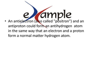An antielectron (also called "positron") and an antiproton could form an antihydrogen  atom in the same way that an electron and a proton form a normal matter hydrogen atom.