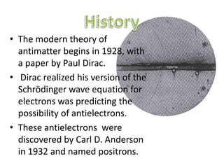 HistoryThe modern theory of antimatter begins in 1928, with a paper by Paul Dirac. Dirac realized his version of the Schrödinger wave equation for electrons was predicting the possibility of antielectrons. These antielectrons  were discovered by Carl D. Anderson in 1932 and named positrons.