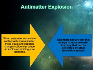 When antimatter comes into
contact with normal matter,
these equal and opposite
charges collide to produce
an explosion emitting pure
radiations.
Scientists believe that this
energy is more powerful
than any that can be
generated by other
propulsion system.
11
 