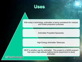 With today’s technology, antimatter is being considered for medical,
and rocket propulsion purposes.
Antimatter Propelled Spaceship.
High Energy Antimatter Telescope.
HEAT is another use for antimatter. This project is a NASA program
that uses a high-altitude balloon-borne experiment to study
antimatter.
13
 