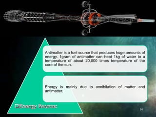 Antimatter is a fuel source that produces huge amounts of
energy. 1gram of antimatter can heat 1kg of water to a
temperature of about 20,000 times temperature of the
core of the sun.
Energy is mainly due to annihilation of matter and
antimatter.
14
 