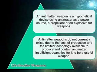 An antimatter weapon is a hypothetical
device using antimatter as a power
source, a propellant or an explosive for
weapons.
Antimatter weapons do not currently
exists due to the cost of production and
the limited technology available to
produce and contain antimatter
insufficient quantities for it to be a useful
weapon.
16
 