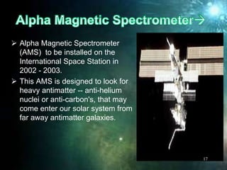  Alpha Magnetic Spectrometer
(AMS) to be installed on the
International Space Station in
2002 - 2003.
 This AMS is designed to look for
heavy antimatter -- anti-helium
nuclei or anti-carbon's, that may
come enter our solar system from
far away antimatter galaxies.
17
 