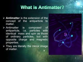 Antimatter is the extension of the
concept of the antiparticle to
matter.
 Antimatter is composed of
antiparticle, i.e. particles with
identical mass and spin as those
of ordinary particles, but with
opposite charge and magnetic
properties.
 They are literally the mirror image
of matter.
2
 