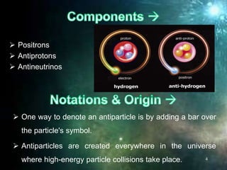  Positrons
 Antiprotons
 Antineutrinos
4
 One way to denote an antiparticle is by adding a bar over
the particle's symbol.
 Antiparticles are created everywhere in the universe
where high-energy particle collisions take place.
 