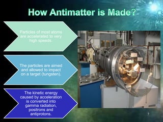 Particles of most atoms
are accelerated to very
high speeds.
The particles are aimed
and allowed to impact
on a target (tungsten).
The kinetic energy
caused by acceleration
is converted into
gamma radiation,
positrons and
antiprotons. 7
 